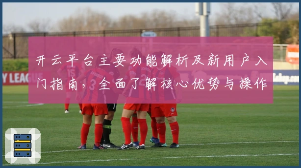 开云平台主要功能解析及新用户入门指南，全面了解核心优势与操作体验