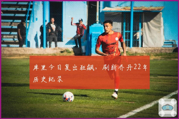 库里今日复出狂飙，刷新乔丹22年历史纪录