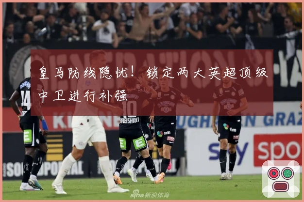 皇马防线隐忧！锁定两大英超顶级中卫进行补强