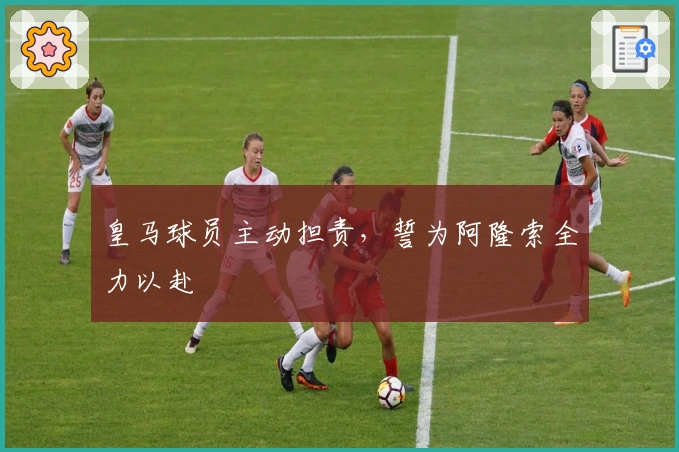 皇马球员主动担责，誓为阿隆索全力以赴