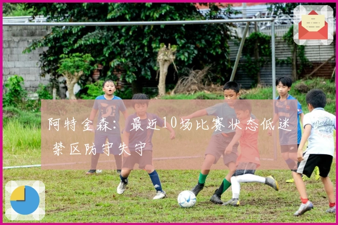 阿特金森：最近10场比赛状态低迷 禁区防守失守