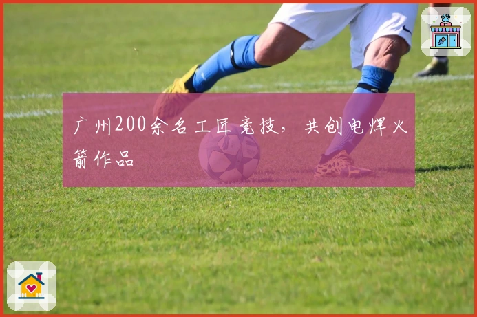 广州200余名工匠竞技，共创电焊火箭作品