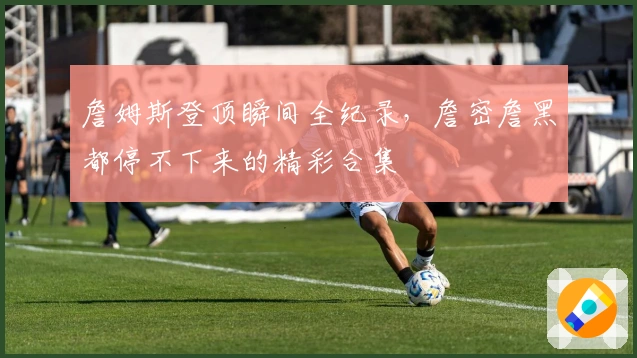 詹姆斯登顶瞬间全纪录，詹密詹黑都停不下来的精彩合集