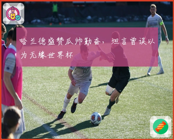 哈兰德盛赞瓜帅勤奋，坦言曾误以为无缘世界杯