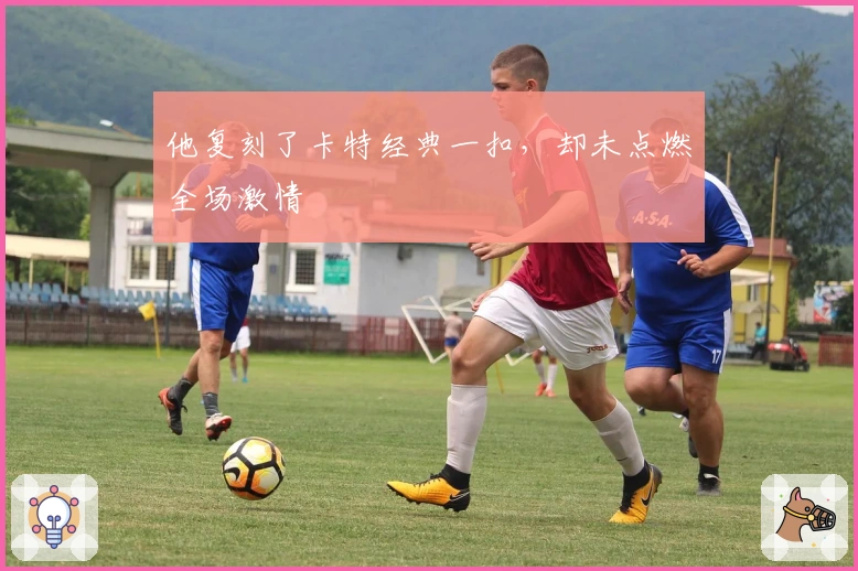 他复刻了卡特经典一扣，却未点燃全场激情