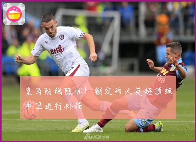 皇马防线隐忧！锁定两大英超顶级中卫进行补强